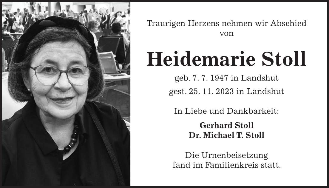 Traurigen Herzens nehmen wir Abschied von Heidemarie Stoll geb. 7. 7. 1947 in Landshut gest. 25. 11. 2023 in Landshut In Liebe und Dankbarkeit: Gerhard Stoll Dr. Michael T. Stoll Die Urnenbeisetzung fand im Familienkreis statt.