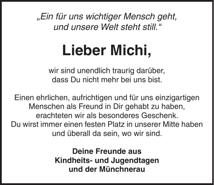 'Ein für uns wichtiger Mensch geht, und unsere Welt steht still.' Lieber Michi, wir sind unendlich traurig darüber, dass Du nicht mehr bei uns bist. Einen ehrlichen, aufrichtigen und für uns einzigartigen Menschen als Freund in Dir gehabt zu haben, erachteten wir als besonderes Geschenk. Du wirst immer einen festen Platz in unserer Mitte haben und überall da sein, wo wir sind. Deine Freunde aus Kindheits- und Jugendtagen und der Münchnerau