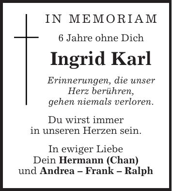IN MEMORIAM 6 Jahre ohne Dich Ingrid Karl Erinnerungen, die unser Herz berühren, gehen niemals verloren. Du wirst immer in unseren Herzen sein. In ewiger Liebe Dein Hermann (Chan) und Andrea - Frank - Ralph