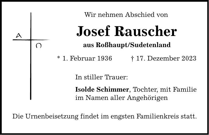 Wir nehmen Abschied von Josef Rauscher aus Roßhaupt/Sudetenland * 1. Februar ***. Dezember 2023 In stiller Trauer: Isolde Schimmer, Tochter, mit Familie im Namen aller Angehörigen Die Urnenbeisetzung findet im engsten Familienkreis statt.