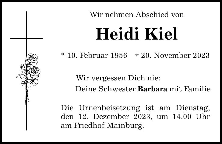 Wir nehmen Abschied von Heidi Kiel * 10. Februar ***. November 2023 Wir vergessen Dich nie: Deine Schwester Barbara mit Familie Die Urnenbeisetzung ist am Dienstag, den 12. Dezember 2023, um 14.00 Uhr am Friedhof Mainburg.