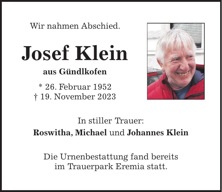 Wir nahmen Abschied. Josef Klein aus Gündlkofen * 26. Februar 1952 + 19. November 2023 In stiller Trauer: Roswitha, Michael und Johannes Klein Die Urnenbestattung fand bereits im Trauerpark Eremia statt.