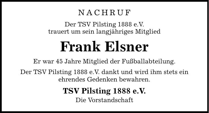 NACHRUF Der TSV Pilsting 1888 e.V. trauert um sein langjähriges Mitglied Frank Elsner Er war 45 Jahre Mitglied der Fußballabteilung. Der TSV Pilsting 1888 e.V. dankt und wird ihm stets ein ehrendes Gedenken bewahren. TSV Pilsting 1888 e.V. Die Vorstandschaft