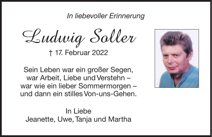In liebevoller Erinnerung Ludwig Soller + 17. Februar 2022 Sein Leben war ein großer Segen, war Arbeit, Liebe und Verstehn - war wie ein lieber Sommermorgen - und dann ein stilles Von-uns-Gehen. In Liebe Jeanette, Uwe, Tanja und Martha