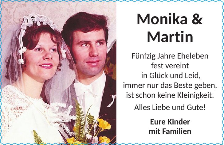 Monika & Martin Fünfzig Jahre Eheleben fest vereint in Glück und Leid, immer nur das Beste geben, ist schon keine Kleinigkeit. Alles Liebe und Gute! Eure Kinder mit Familien