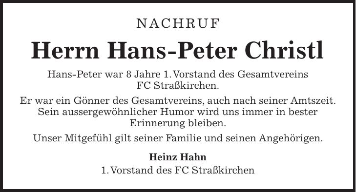 Nachruf Herrn Hans-Peter Christl Hans-Peter war 8 Jahre 1. Vorstand des Gesamtvereins FC Straßkirchen. Er war ein Gönner des Gesamtvereins, auch nach seiner Amtszeit. Sein aussergewöhnlicher Humor wird uns immer in bester Erinnerung bleiben. Unser Mitgefühl gilt seiner Familie und seinen Angehörigen. Heinz Hahn 1. Vorstand des FC Straßkirchen