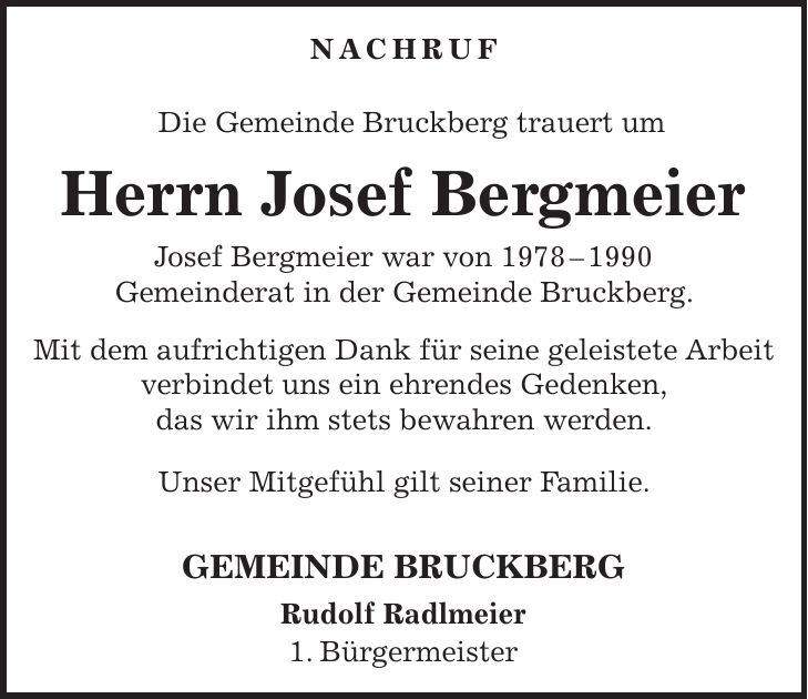 NACHRUF Die Gemeinde Bruckberg trauert um Herrn Josef Bergmeier Josef Bergmeier war von *** Gemeinderat in der Gemeinde Bruckberg. Mit dem aufrichtigen Dank für seine geleistete Arbeit verbindet uns ein ehrendes Gedenken, das wir ihm stets bewahren werden. Unser Mitgefühl gilt seiner Familie. GEMEINDE BRUCKBERG Rudolf Radlmeier 1. Bürgermeister
