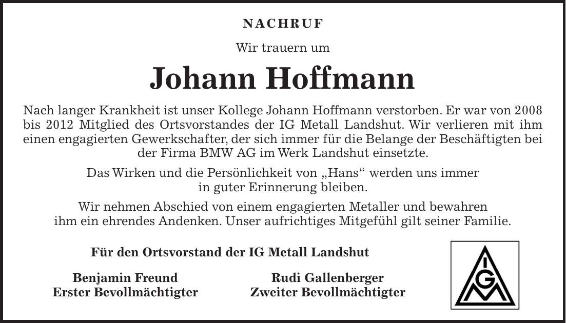 Nachruf Wir trauern um Johann Hoffmann Nach langer Krankheit ist unser Kollege Johann Hoffmann verstorben. Er war von 2008 bis 2012 Mitglied des Ortsvorstandes der IG Metall Landshut. Wir verlieren mit ihm einen engagierten Gewerkschafter, der sich immer für die Belange der Beschäftigten bei der Firma BMW AG im Werk Landshut einsetzte. Das Wirken und die Persönlichkeit von 'Hans' werden uns immer in guter Erinnerung bleiben. Wir nehmen Abschied von einem engagierten Metaller und bewahren ihm ein ehrendes Andenken. Unser aufrichtiges Mitgefühl gilt seiner Familie. Für den Ortsvorstand der IG Metall Landshut Benjamin Freund Rudi Gallenberger Erster Bevollmächtigter Zweiter Bevollmächtigter