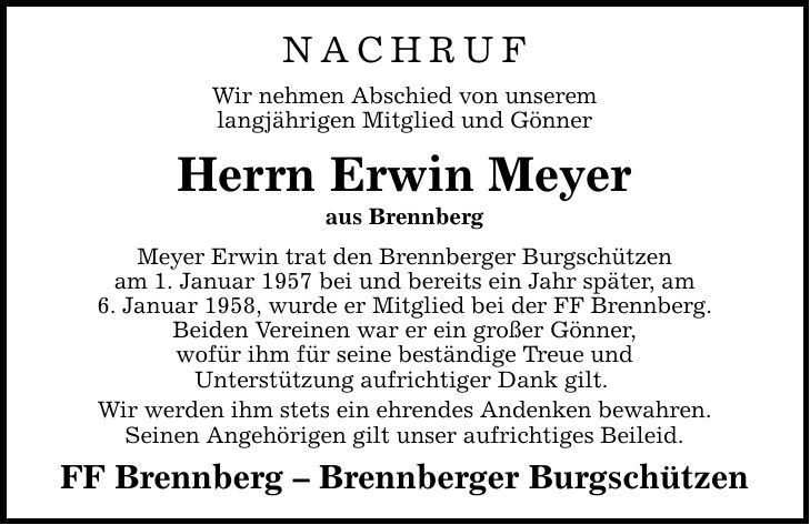 NACHRUF Wir nehmen Abschied von unserem langjährigen Mitglied und Gönner Herrn Erwin Meyer aus Brennberg Meyer Erwin trat den Brennberger Burgschützen am 1. Januar 1957 bei und bereits ein Jahr später, am 6. Januar 1958, wurde er Mitglied bei der FF Brennberg. Beiden Vereinen war er ein großer Gönner, wofür ihm für seine beständige Treue und Unterstützung aufrichtiger Dank gilt. Wir werden ihm stets ein ehrendes Andenken bewahren. Seinen Angehörigen gilt unser aufrichtiges Beileid. FF Brennberg  Brennberger Burgschützen