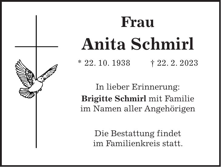 Frau Anita Schmirl * 22. 10. 1938 + 22. 2. 2023 In lieber Erinnerung: Brigitte Schmirl mit Familie im Namen aller Angehörigen Die Bestattung findet im Familienkreis statt.
