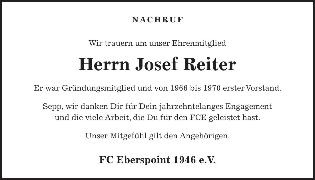 Nachruf Wir trauern um unser Ehrenmitglied Herrn Josef Reiter Er war Gründungsmitglied und von 1966 bis 1970 erster Vorstand. Sepp, wir danken Dir für Dein jahrzehntelanges Engagement und die viele Arbeit, die Du für den FCE geleistet hast. Unser Mitgefühl gilt den Angehörigen. FC Eberspoint 1946 e.V.