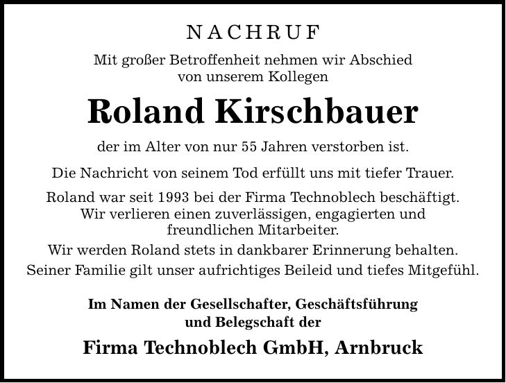 nachruf Mit großer Betroffenheit nehmen wir Abschied von unserem Kollegen Roland Kirschbauer der im Alter von nur 55 Jahren verstorben ist. Die Nachricht von seinem Tod erfüllt uns mit tiefer Trauer. Roland war seit 1993 bei der Firma Technoblech beschäftigt. Wir verlieren einen zuverlässigen, engagierten und freundlichen Mitarbeiter. Wir werden Roland stets in dankbarer Erinnerung behalten. Seiner Familie gilt unser aufrichtiges Beileid und tiefes Mitgefühl. Im Namen der Gesellschafter, Geschäftsführung und Belegschaft der Firma Technoblech GmbH, Arnbruck