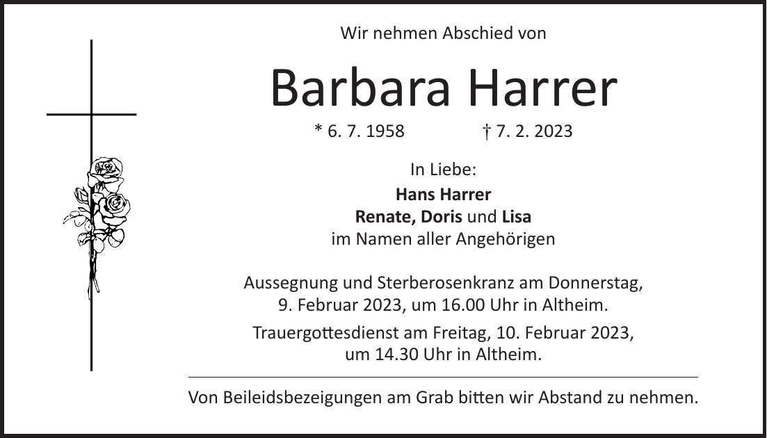Wir nehmen Abschied von Barbara Harrer * 6. 7. 1958 + 7. 2. 2023 In Liebe: Hans Harrer Renate, Doris und Lisa im Namen aller Angehörigen Aussegnung und Sterberosenkranz am Donnerstag, 9. Februar 2023, um 16.00 Uhr in Altheim. Trauergottesdienst am Freitag, 10. Februar 2023, um 14.30 Uhr in Altheim. Von Beileidsbezeigungen am Grab bitten wir Abstand zu nehmen.