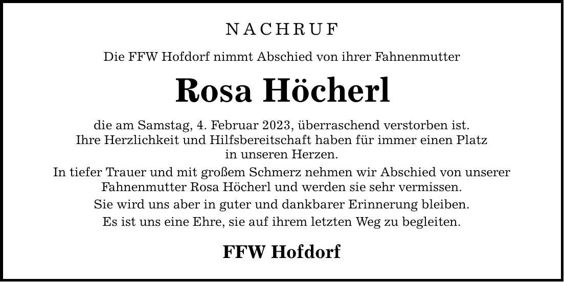 NACHRUF Die FFW Hofdorf nimmt Abschied von ihrer Fahnenmutter Rosa Höcherl die am Samstag, 4. Februar 2023, überraschend verstorben ist. Ihre Herzlichkeit und Hilfsbereitschaft haben für immer einen Platz in unseren Herzen. In tiefer Trauer und mit großem Schmerz nehmen wir Abschied von unserer Fahnenmutter Rosa Höcherl und werden sie sehr vermissen. Sie wird uns aber in guter und dankbarer Erinnerung bleiben. Es ist uns eine Ehre, sie auf ihrem letzten Weg zu begleiten. FFW Hofdorf