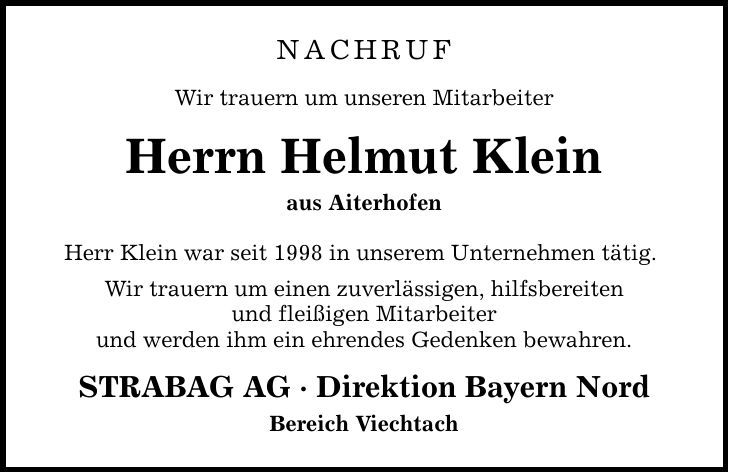 Nachruf Wir trauern um unseren Mitarbeiter Herrn Helmut Klein aus Aiterhofen Herr Klein war seit 1998 in unserem Unternehmen tätig. Wir trauern um einen zuverlässigen, hilfsbereiten und fleißigen Mitarbeiter und werden ihm ein ehrendes Gedenken bewahren. STRABAG AG - Direktion Bayern Nord Bereich Viechtach