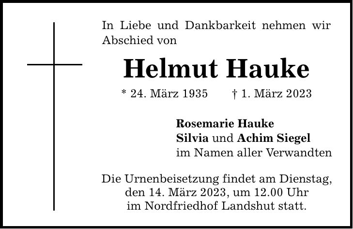 In Liebe und Dankbarkeit nehmen wir Abschied von Helmut Hauke * 24. März 1935 1. März 2023 Rosemarie Hauke Silvia und Achim Siegel im Namen aller Verwandten Die Urnenbeisetzung findet am Dienstag, den 14. März 2023, um 12.00 Uhr im Nordfriedhof Landshut statt.