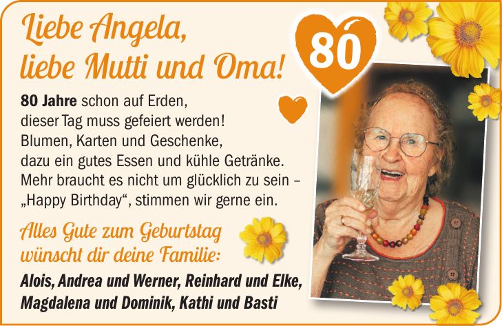 Liebe Angela, liebe Mutti und Oma! 80 Jahre schon auf Erden, dieser Tag muss gefeiert werden! Blumen, Karten und Geschenke, dazu ein gutes Essen und kühle Getränke. Mehr braucht es nicht um glücklich zu sein - 'Happy Birthday', stimmen wir gerne ein. Alles Gute zum Geburtstag wünscht dir deine Familie: Alois, Andrea und Werner, Reinhard und Elke, Magdalena und Dominik, Kathi und Basti 80