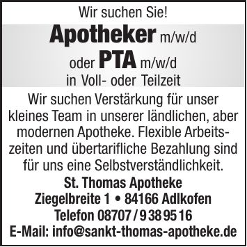 Wir suchen Sie! Apotheker m/w/d oder PTA m/w/d in Voll- oder Teilzeit Wir suchen Verstärkung für unser kleines Team in unserer ländlichen, aber modernen Apotheke. Flexible Arbeitszeiten und übertarifliche Bezahlung sind für uns eine Selbstverständlichkeit. St. Thomas Apotheke Ziegelbreite *** Adlkofen Telefon *** E-Mail: info@sankt-thomas-apotheke.de