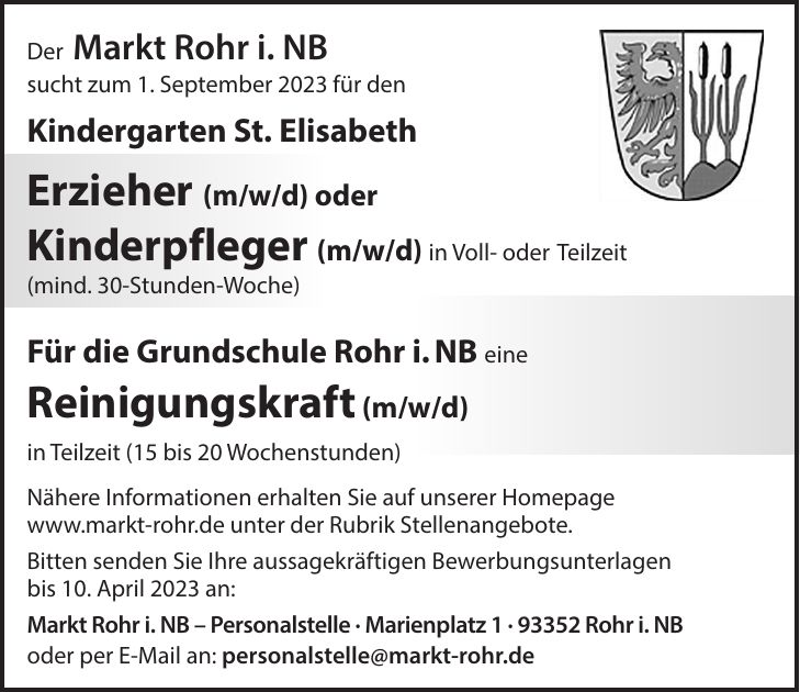Der Markt Rohr i. NB sucht zum 1. September 2023 für den Kindergarten St. Elisabeth Erzieher (m/w/d) oder Kinderpfleger (m/w/d) in Voll- oder Teilzeit (mind. 30-Stunden-Woche) Für die Grundschule Rohr i. NB eine Reinigungskraft (m/w/d) in Teilzeit (15 bis 20 Wochenstunden) Nähere Informationen erhalten Sie auf unserer Homepage www.markt-rohr.de unter der Rubrik Stellenangebote. Bitten senden Sie Ihre aussagekräftigen Bewerbungsunterlagen bis 10. April 2023 an: Markt Rohr i. NB - Personalstelle - Marienplatz *** Rohr i. NB oder per E-Mail an: personalstelle@markt-rohr.de