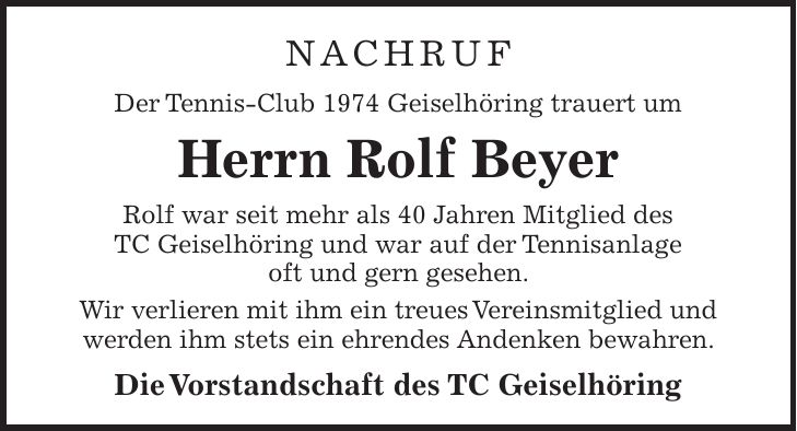 NACHRUF Der Tennis-Club 1974 Geiselhöring trauert um Herrn Rolf Beyer Rolf war seit mehr als 40 Jahren Mitglied des TC Geiselhöring und war auf der Tennisanlage oft und gern gesehen. Wir verlieren mit ihm ein treues Vereinsmitglied und werden ihm stets ein ehrendes Andenken bewahren. Die Vorstandschaft des TC Geiselhöring