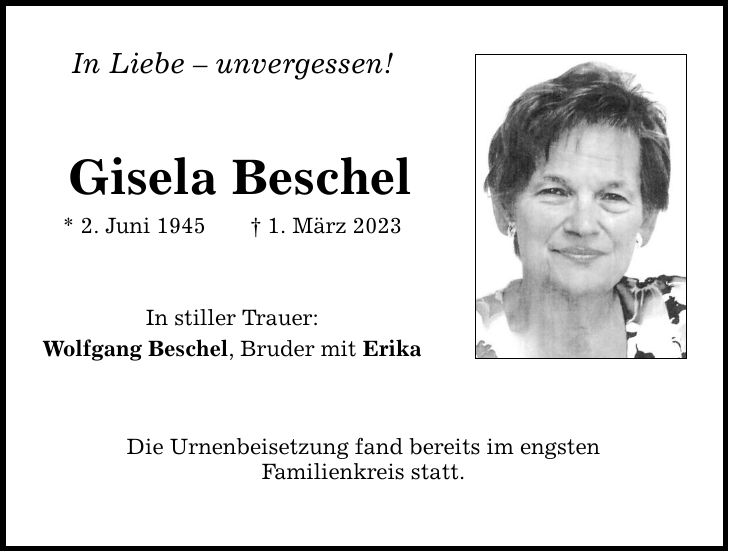 In Liebe  unvergessen! Gisela Beschel * 2. Juni 1945 1. März 2023 In stiller Trauer: Wolfgang Beschel, Bruder mit Erika Die Urnenbeisetzung fand bereits im engsten Familienkreis statt.
