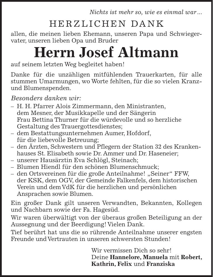 Nichts ist mehr so, wie es einmal war ... Herzlichen Dank allen, die meinen lieben Ehemann, unseren Papa und Schwiegervater, unseren lieben Opa und Bruder Herrn Josef Altmann auf seinem letzten Weg begleitet haben! Danke für die unzähligen mitfühlenden Trauerkarten, für alle stummen Umarmungen, wo Worte fehlten, für die so vielen Kranz- und Blumenspenden. Besonders danken wir: - H. H. Pfarrer Alois Zimmermann, den Ministranten, dem Mesner, der Musikkapelle und der Sängerin Frau Bettina Thurner für die würdevolle und so herzliche Gestaltung des Trauergottesdienstes; - dem Bestattungsunternehmen Aumer, Hofdorf, für die liebevolle Betreuung; - den Ärzten, Schwestern und Pflegern der Station 32 des Kranken­hauses St. Elisabeth sowie Dr. Ammer und Dr. Haseneier; - unserer Hausärztin Eva Schlögl, Steinach; - Blumen Hiendl für den schönen Blumenschmuck; - den Ortsvereinen für die große Anteilnahme! 'Seiner' FFW, der KSK, dem OGV, der Gemeinde Falkenfels, dem historischen Verein und dem VdK für die herzlichen und persönlichen Ansprachen sowie Blumen. Ein großer Dank gilt unseren Verwandten, Bekannten, Kollegen und Nachbarn sowie der Fa. Hagesüd. Wir waren überwältigt von der überaus großen Beteiligung an der Aussegnung und der Beerdigung! Vielen Dank. Tief berührt hat uns die so rührende Anteilnahme unserer engsten Freunde und Vertrauten in unseren schwersten Stunden! Wir vermissen Dich so sehr! Deine Hannelore, Manuela mit Robert, Kathrin, Felix und Franziska