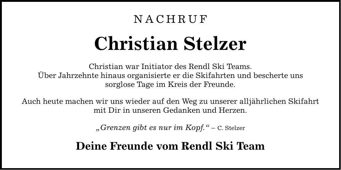 NACHRUF Christian Stelzer Christian war Initiator des Rendl Ski Teams. Über Jahrzehnte hinaus organisierte er die Skifahrten und bescherte uns sorglose Tage im Kreis der Freunde. Auch heute machen wir uns wieder auf den Weg zu unserer alljährlichen Skifahrt mit Dir in unseren Gedanken und Herzen. Grenzen gibt es nur im Kopf.  C. Stelzer Deine Freunde vom Rendl Ski Team