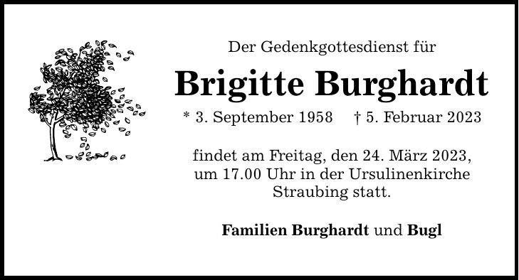 Der Gedenkgottesdienst für Brigitte Burghardt * 3. September 1958  5. Februar 2023 findet am Freitag, den 24. März 2023, um 17.00 Uhr in der Ursulinenkirche Straubing statt. Familien Burghardt und Bugl