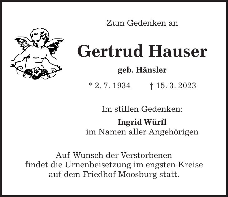 Zum Gedenken an Gertrud Hauser geb. Hänsler * 2. 7. 1934 + 15. 3. 2023 Im stillen Gedenken: Ingrid Würfl im Namen aller Angehörigen Auf Wunsch der Verstorbenen findet die Urnenbeisetzung im engsten Kreise auf dem Friedhof Moosburg statt.