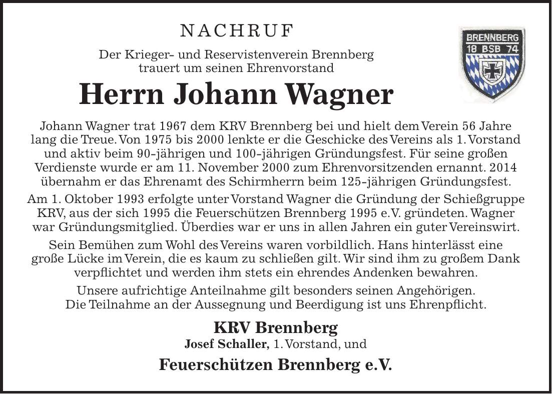 NACHRUF Der Krieger- und Reservistenverein Brennberg trauert um seinen Ehrenvorstand Herrn Johann Wagner Johann Wagner trat 1967 dem KRV Brennberg bei und hielt dem Verein 56 Jahre lang die Treue. Von 1975 bis 2000 lenkte er die Geschicke des Vereins als 1. Vorstand und aktiv beim 90-jährigen und 100-jährigen Gründungsfest. Für seine großen Verdienste wurde er am 11. November 2000 zum Ehrenvorsitzenden ernannt. 2014 übernahm er das Ehrenamt des Schirmherrn beim 125-jährigen Gründungsfest. Am 1. Oktober 1993 erfolgte unter Vorstand Wagner die Gründung der Schießgruppe KRV, aus der sich 1995 die Feuerschützen Brennberg 1995 e.V. gründeten. Wagner war Gründungsmitglied. Überdies war er uns in allen Jahren ein guter Vereinswirt. Sein Bemühen zum Wohl des Vereins waren vorbildlich. Hans hinterlässt eine große Lücke im Verein, die es kaum zu schließen gilt. Wir sind ihm zu großem Dank verpflichtet und werden ihm stets ein ehrendes Andenken bewahren. Unsere aufrichtige Anteilnahme gilt besonders seinen Angehörigen. Die Teilnahme an der Aussegnung und Beerdigung ist uns Ehrenpflicht. KRV Brennberg Josef Schaller, 1. Vorstand, und Feuerschützen Brennberg e.V.