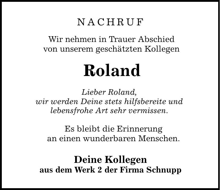 nachruf Wir nehmen in Trauer Abschied von unserem geschätzten Kollegen Roland Lieber Roland, wir werden Deine stets hilfsbereite und lebensfrohe Art sehr vermissen. Es bleibt die Erinnerung an einen wunderbaren Menschen. Deine Kollegen aus dem Werk 2 der Firma Schnupp