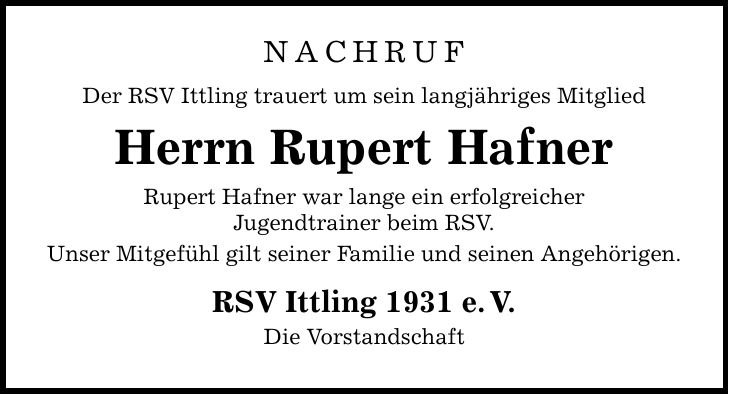 NACHRUF Der RSV Ittling trauert um sein langjähriges Mitglied Herrn Rupert Hafner Rupert Hafner war lange ein erfolgreicher Jugendtrainer beim RSV. Unser Mitgefühl gilt seiner Familie und seinen Angehörigen. RSV Ittling 1931 e.V. Die Vorstandschaft