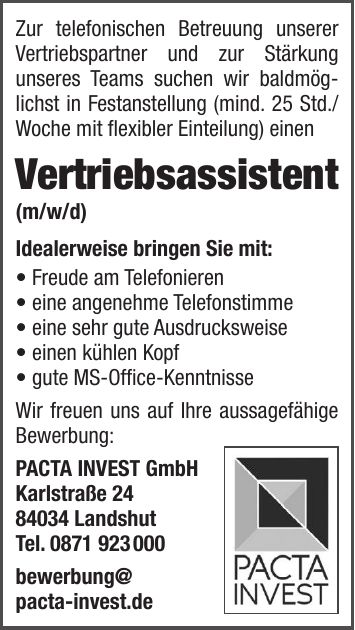 Zur telefonischen Betreuung unserer Vertriebspartner und zur Stärkung unseres Teams suchen wir baldmöglichst in Festanstellung (mind. 25 Std./Woche mit flexibler Einteilung) einen Vertriebsassistent (m/w/d) Idealerweise bringen Sie mit:  Freude am Telefonieren  eine angenehme Telefonstimme  eine sehr gute Ausdrucksweise  einen kühlen Kopf  gute MS-Office-Kenntnisse Wir freuen uns auf Ihre aussagefähige Bewerbung: PACTA INVEST GmbH Karlstraße *** Landshut Tel. *** bewerbung@ pacta-invest.de