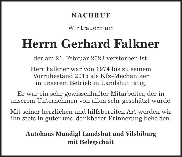 NACHRUF Wir trauern um Herrn Gerhard Falkner der am 21. Februar 2023 verstorben ist. Herr Falkner war von 1974 bis zu seinem Vorruhestand 2015 als Kfz-Mechaniker in unserem Betrieb in Landshut tätig. Er war ein sehr gewissenhafter Mitarbeiter, der in unserem Unternehmen von allen sehr geschätzt wurde. Mit seiner herzlichen und hilfsbereiten Art werden wir ihn stets in guter und dankbarer Erinnerung behalten. Autohaus Mundigl Landshut und Vilsbiburg mit Belegschaft