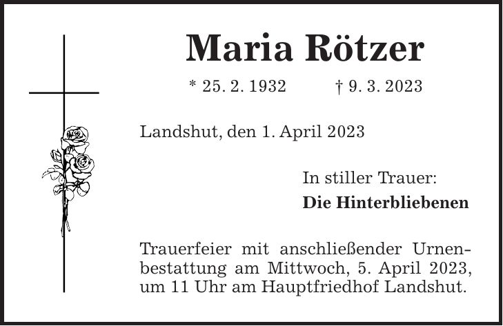 Maria Rötzer * 25. 2. 1932 + 9. 3. 2023 Landshut, den 1. April 2023 In stiller Trauer: Die Hinterbliebenen Trauerfeier mit anschließender Urnenbestattung am Mittwoch, 5. April 2023, um 11 Uhr am Hauptfriedhof Landshut.