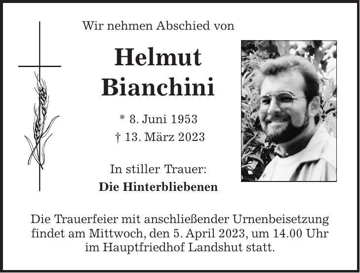 Wir nehmen Abschied von Helmut Bianchini * 8. Juni 1953 + 13. März 2023 In stiller Trauer: Die Hinterbliebenen Die Trauerfeier mit anschließender Urnenbeisetzung findet am Mittwoch, den 5. April 2023, um 14.00 Uhr im Hauptfriedhof Landshut statt.