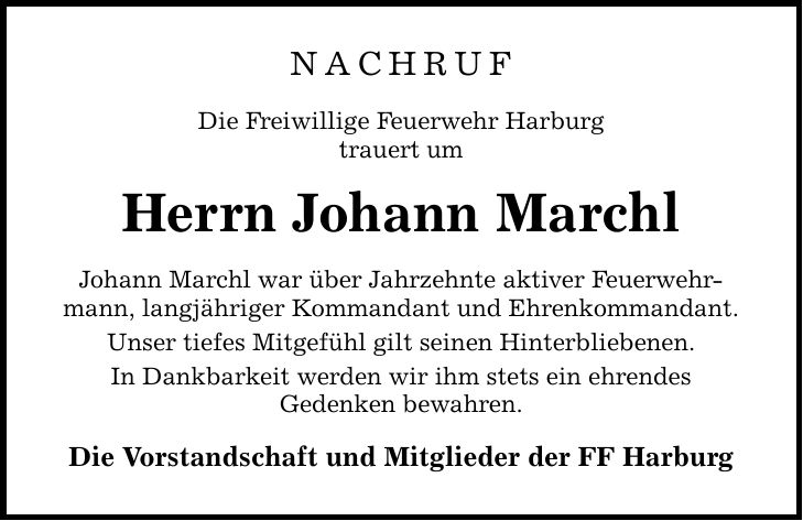 NACHRUF Die Freiwillige Feuerwehr Harburg trauert um Herrn Johann Marchl Johann Marchl war über Jahrzehnte aktiver Feuerwehrmann, langjähriger Kommandant und Ehrenkommandant. Unser tiefes Mitgefühl gilt seinen Hinterbliebenen. In Dankbarkeit werden wir ihm stets ein ehrendes Gedenken bewahren. Die Vorstandschaft und Mitglieder der FF Harburg