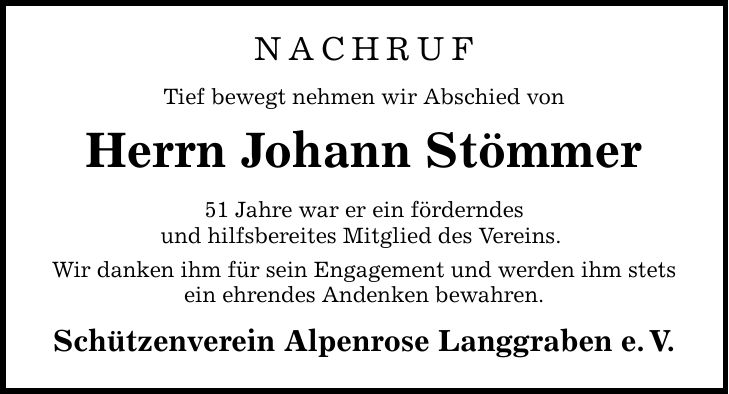 NACHRUF Tief bewegt nehmen wir Abschied von Herrn Johann Stömmer 51 Jahre war er ein förderndes und hilfsbereites Mitglied des Vereins. Wir danken ihm für sein Engagement und werden ihm stets ein ehrendes Andenken bewahren. Schützenverein Alpenrose Langgraben e.V.