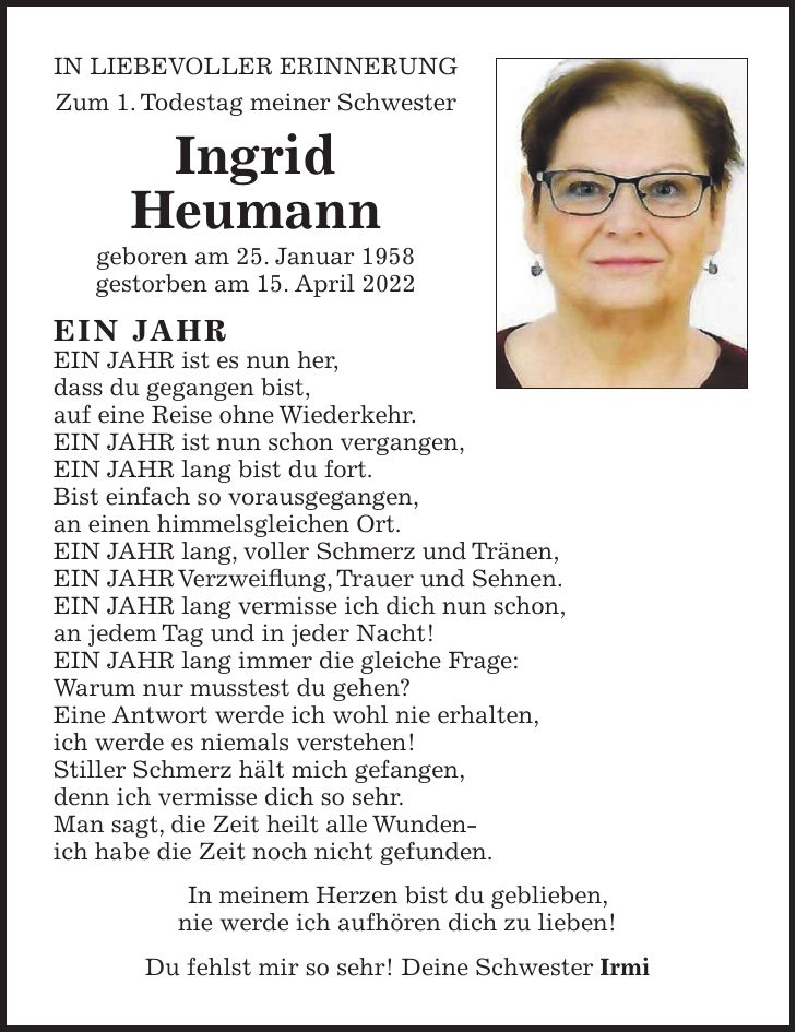 IN LIEBEVOLLER ERINNERUNG Zum 1. Todestag meiner Schwester Ingrid Heumann geboren am 25. Januar 1958 gestorben am 15. April 2022 EIN JAHR EIN JAHR ist es nun her, dass du gegangen bist, auf eine Reise ohne Wiederkehr. EIN JAHR ist nun schon vergangen, EIN JAHR lang bist du fort. Bist einfach so vorausgegangen, an einen himmelsgleichen Ort. EIN JAHR lang, voller Schmerz und Tränen, EIN JAHR Verzweiflung, Trauer und Sehnen. EIN JAHR lang vermisse ich dich nun schon, an jedem Tag und in jeder Nacht! EIN JAHR lang immer die gleiche Frage: Warum nur musstest du gehen? Eine Antwort werde ich wohl nie erhalten, ich werde es niemals verstehen! Stiller Schmerz hält mich gefangen, denn ich vermisse dich so sehr. Man sagt, die Zeit heilt alle Wunden- ich habe die Zeit noch nicht gefunden. In meinem Herzen bist du geblieben, nie werde ich aufhören dich zu lieben! Du fehlst mir so sehr! Deine Schwester Irmi