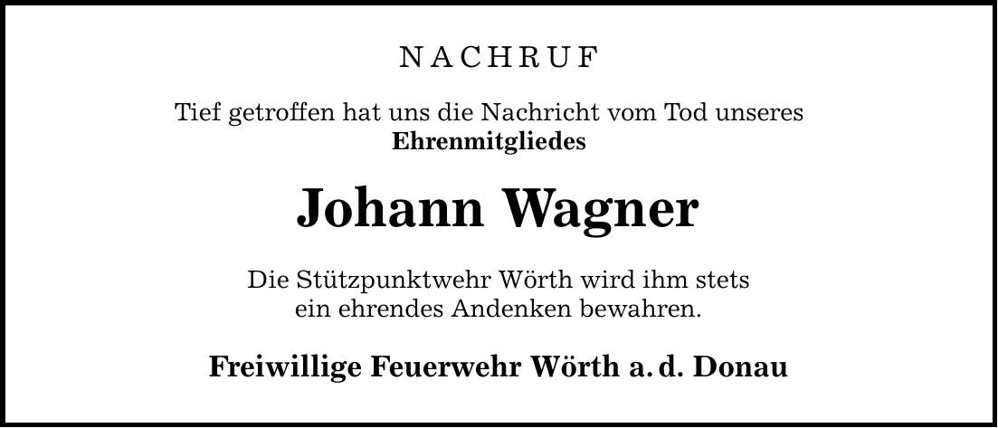 NACHRUF Tief getroffen hat uns die Nachricht vom Tod unseres Ehrenmitgliedes Johann Wagner Die Stützpunktwehr Wörth wird ihm stets ein ehrendes Andenken bewahren. Freiwillige Feuerwehr Wörth a.d. Donau