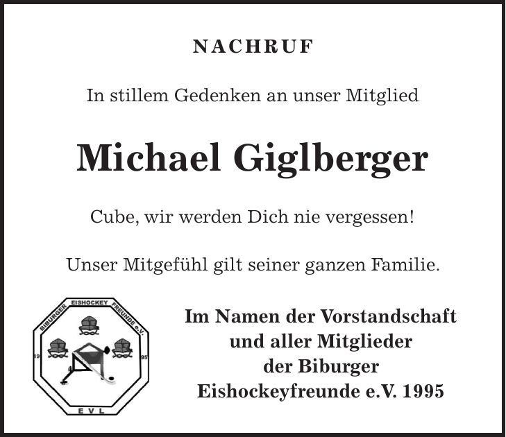Nachruf In stillem Gedenken an unser Mitglied Michael Giglberger Cube, wir werden Dich nie vergessen! Unser Mitgefühl gilt seiner ganzen Familie. Im Namen der Vorstandschaft und aller Mitglieder der Biburger Eishockeyfreunde e.V. 1995