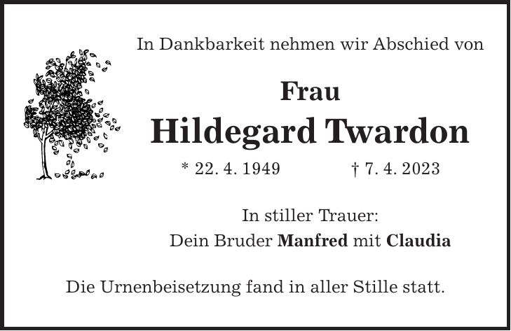 In Dankbarkeit nehmen wir Abschied von Frau Hildegard Twardon * 22. 4. 1949 + 7. 4. 2023 In stiller Trauer: Dein Bruder Manfred mit Claudia Die Urnenbeisetzung fand in aller Stille statt.
