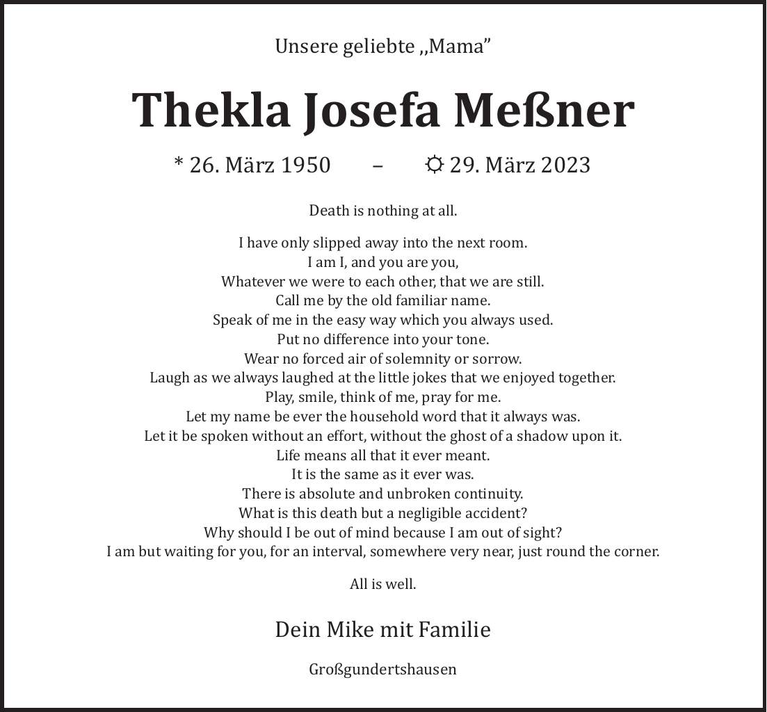 Unsere geliebte Mama Thekla Josefa Meßner * 26. März ***. März 2023 Death is nothing at all. I have only slipped away into the next room. I am I, and you are you, Whatever we were to each other, that we are still. Call me by the old familiar name. Speak of me in the easy way which you always used. Put no difference into your tone. Wear no forced air of solemnity or sorrow. Laugh as we always laughed at the little jokes that we enjoyed together. Play, smile, think of me, pray for me. Let my name be ever the household word that it always was. Let it be spoken without an effort, without the ghost of a shadow upon it. Life means all that it ever meant. It is the same as it ever was. There is absolute and unbroken continuity. What is this death but a negligible accident? Why should I be out of mind because I am out of sight? I am but waiting for you, for an interval, somewhere very near, just round the corner. All is well. Dein Mike mit Familie Großgundertshausen