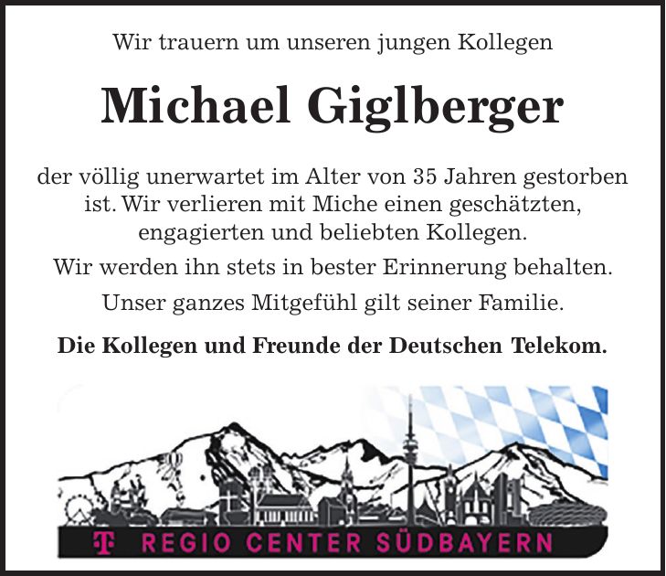 Wir trauern um unseren jungen Kollegen Michael Giglberger der völlig unerwartet im Alter von 35 Jahren gestorben ist. Wir verlieren mit Miche einen geschätzten, engagierten und beliebten Kollegen. Wir werden ihn stets in bester Erinnerung behalten. Unser ganzes Mitgefühl gilt seiner Familie. Die Kollegen und Freunde der Deutschen Telekom.