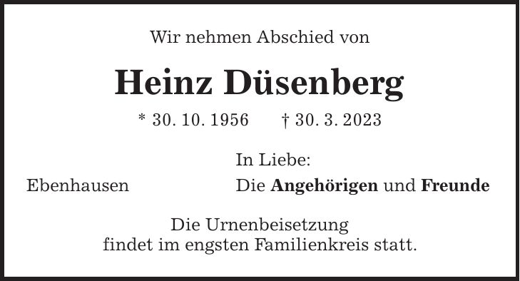 Wir nehmen Abschied von Heinz Düsenberg * 30. 10. 1956 + 30. 3. 2023 In Liebe: Ebenhausen Die Angehörigen und Freunde Die Urnenbeisetzung findet im engsten Familienkreis statt.