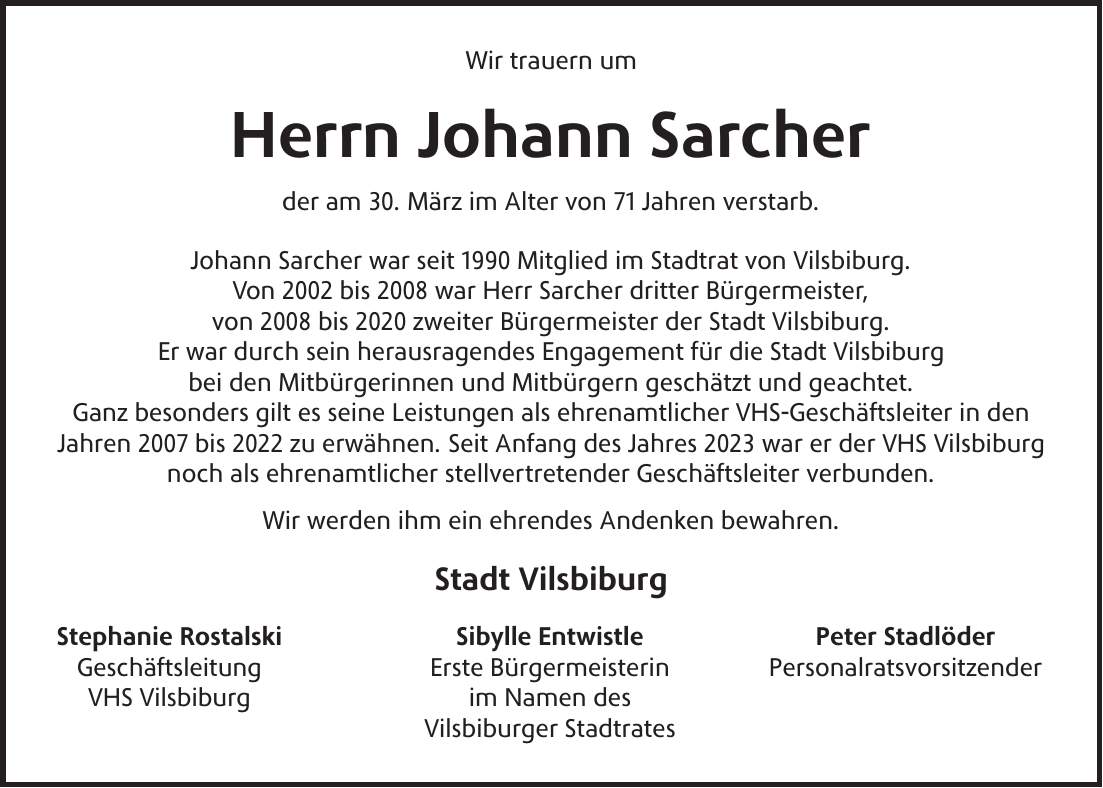 Wir trauern um Herrn Johann Sarcher der am 30. März im Alter von 71 Jahren verstarb. Johann Sarcher war seit 1990 Mitglied im Stadtrat von Vilsbiburg. Von 2002 bis 2008 war Herr Sarcher dritter Bürgermeister, von 2008 bis 2020 zweiter Bürgermeister der Stadt Vilsbiburg. Er war durch sein herausragendes Engagement für die Stadt Vilsbiburg bei den Mitbürgerinnen und Mitbürgern geschätzt und geachtet. Ganz besonders gilt es seine Leistungen als ehrenamtlicher VHS-Geschäftsleiter in den Jahren 2007 bis 2022 zu erwähnen. Seit Anfang des Jahres 2023 war er der VHS Vilsbiburg noch als ehrenamtlicher stellvertretender Geschäftsleiter verbunden. Wir werden ihm ein ehrendes Andenken bewahren. Stadt Vilsbiburg Stephanie Rostalski Sibylle Entwistle Peter Stadlöder Geschäftsleitung Erste Bürgermeisterin Personalratsvorsitzender VHS Vilsbiburg im Namen des Vilsbiburger Stadtrates