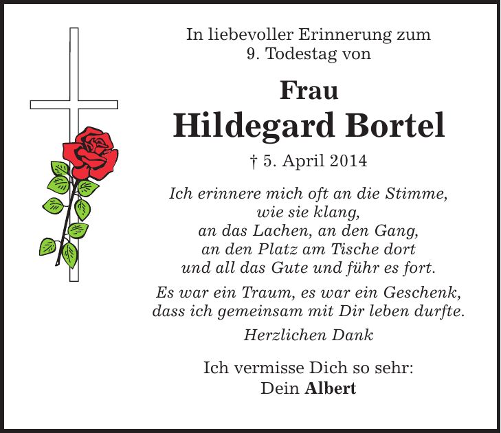 In liebevoller Erinnerung zum 9. Todestag von Frau Hildegard Bortel  5. April 2014 Ich erinnere mich oft an die Stimme, wie sie klang, an das Lachen, an den Gang, an den Platz am Tische dort und all das Gute und führ es fort. Es war ein Traum, es war ein Geschenk, dass ich gemeinsam mit Dir leben durfte. Herzlichen Dank Ich vermisse Dich so sehr: Dein Albert
