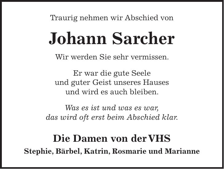 Traurig nehmen wir Abschied von Johann Sarcher Wir werden Sie sehr vermissen. Er war die gute Seele und guter Geist unseres Hauses und wird es auch bleiben. Was es ist und was es war, das wird oft erst beim Abschied klar. Die Damen von der VHS Stephie, Bärbel, Katrin, Rosmarie und Marianne