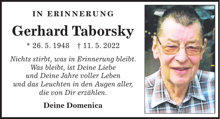 In Erinnerung Gerhard Taborsky * 26. 5. 1948 + 11. 5. 2022 Nichts stirbt, was in Erinnerung bleibt. Was bleibt, ist Deine Liebe und Deine Jahre voller Leben und das Leuchten in den Augen aller, die von Dir erzählen. Deine Domenica