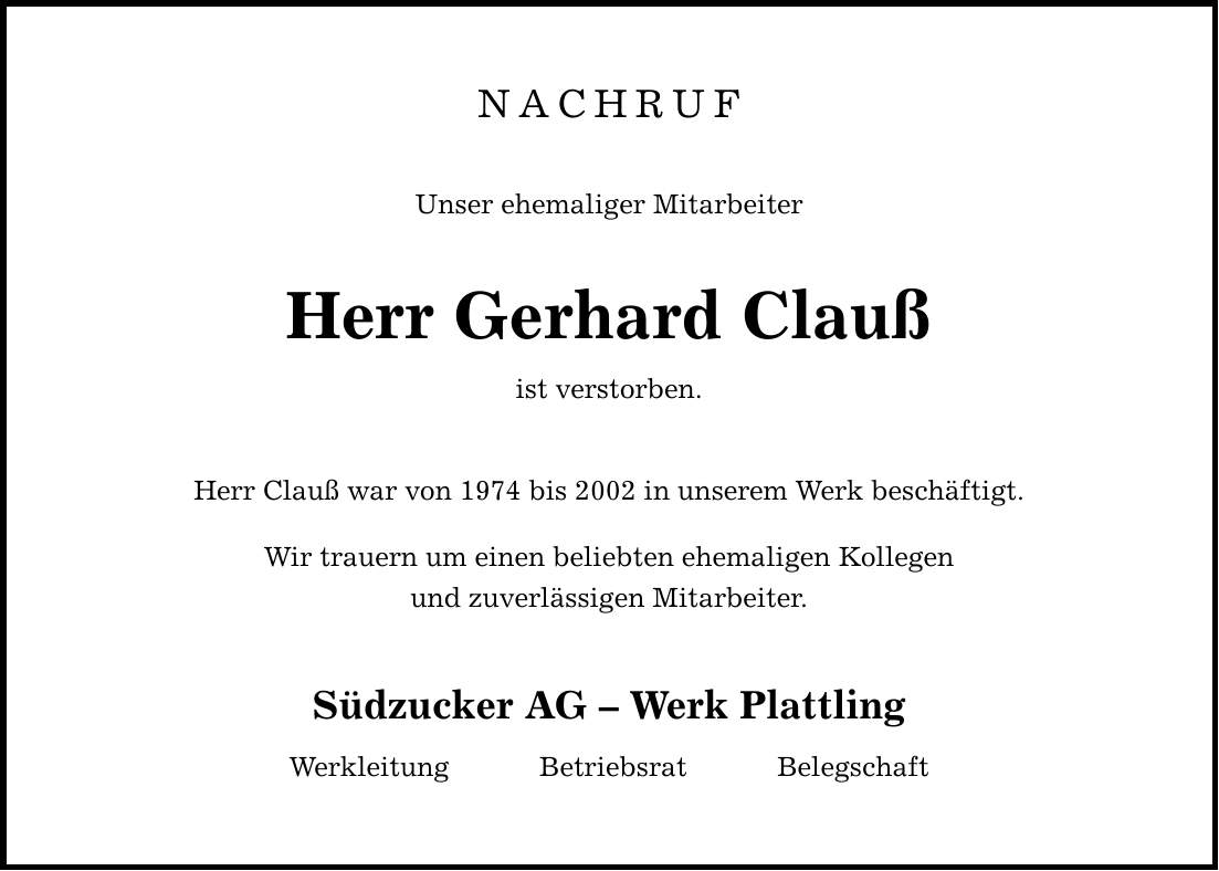 NACHRUF Unser ehemaliger Mitarbeiter Herr Gerhard Clauß ist verstorben. Herr Clauß war von 1974 bis 2002 in unserem Werk beschäftigt. Wir trauern um einen beliebten ehemaligen Kollegen und zuverlässigen Mitarbeiter. Südzucker AG  Werk Plattling Werkleitung Betriebsrat Belegschaft